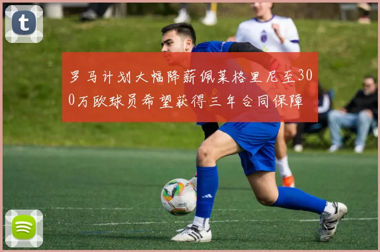 罗马计划大幅降薪佩莱格里尼至300万欧球员希望获得三年合同保障