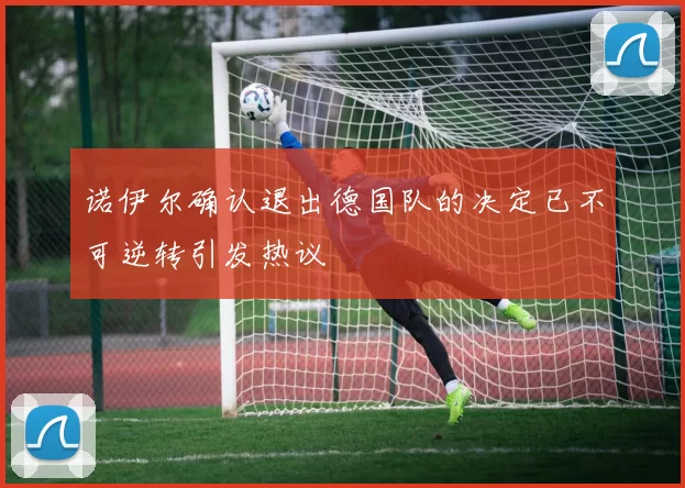 诺伊尔确认退出德国队的决定已不可逆转引发热议