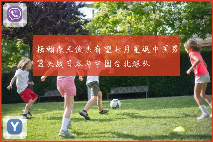 杨瀚森王俊杰有望七月重返中国男篮决战日本与中国台北球队