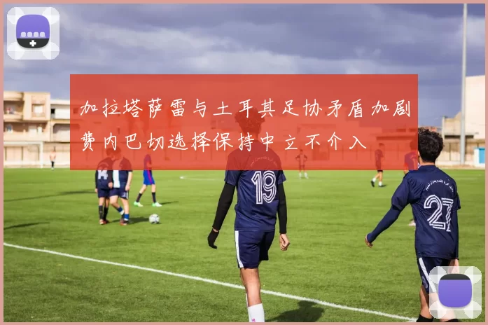加拉塔萨雷与土耳其足协矛盾加剧费内巴切选择保持中立不介入