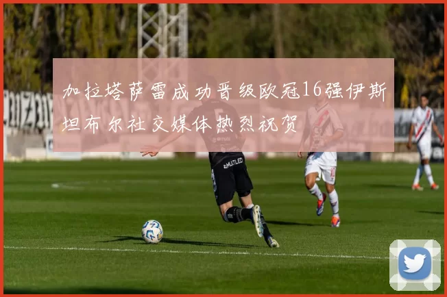 加拉塔萨雷成功晋级欧冠16强伊斯坦布尔社交媒体热烈祝贺