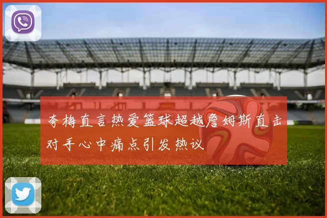 夸梅直言热爱篮球超越詹姆斯直击对手心中痛点引发热议