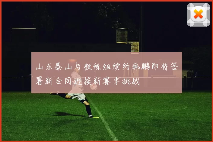山东泰山与教练组续约韩鹏即将签署新合同迎接新赛季挑战