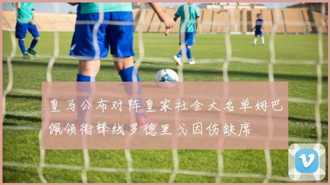 皇马公布对阵皇家社会大名单姆巴佩领衔锋线罗德里戈因伤缺席