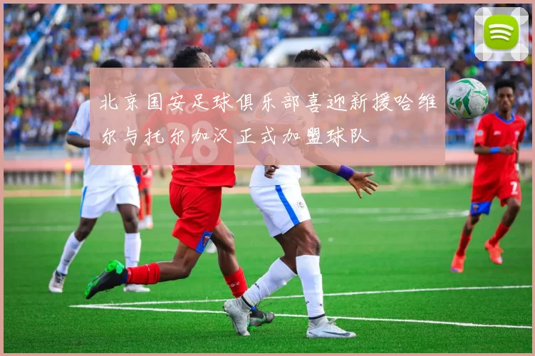 北京国安足球俱乐部喜迎新援哈维尔与托尔加汉正式加盟球队