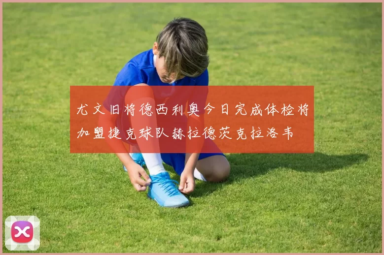 尤文旧将德西利奥今日完成体检将加盟捷克球队赫拉德茨克拉洛韦